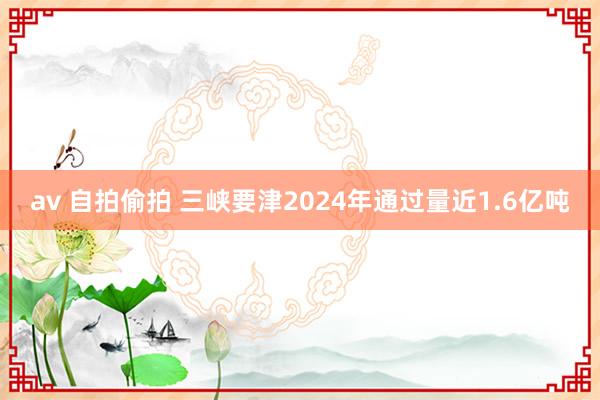 av 自拍偷拍 三峡要津2024年通过量近1.6亿吨
