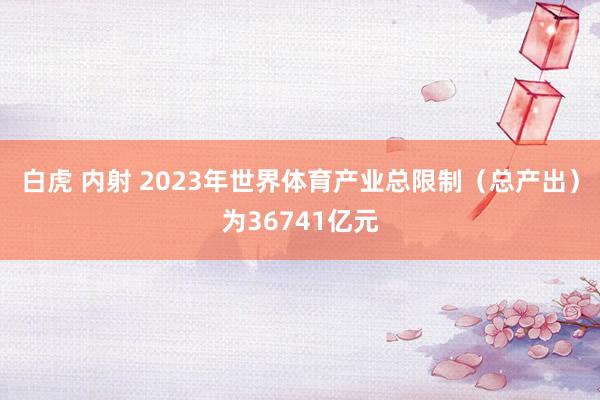 白虎 内射 2023年世界体育产业总限制（总产出）为36741亿元