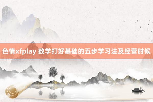 色情xfplay 数学打好基础的五步学习法及经营时候