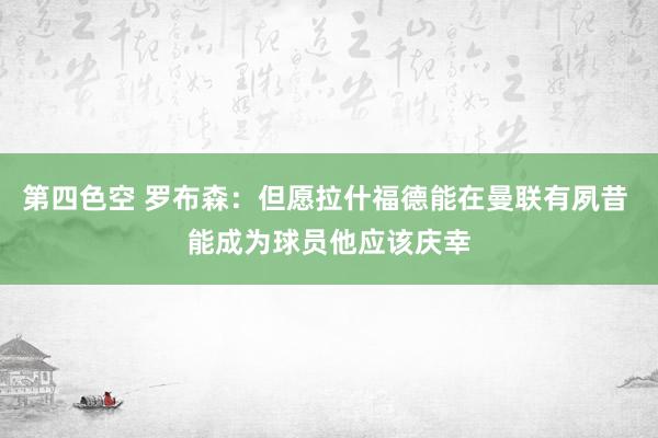 第四色空 罗布森：但愿拉什福德能在曼联有夙昔 能成为球员他应该庆幸