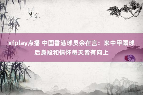 xfplay点播 中国香港球员余在言：来中甲踢球后身段和情怀每天皆有向上