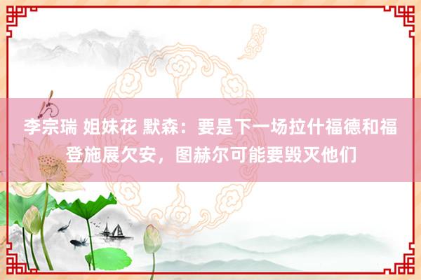 李宗瑞 姐妹花 默森：要是下一场拉什福德和福登施展欠安，图赫尔可能要毁灭他们