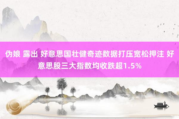 伪娘 露出 好意思国壮健奇迹数据打压宽松押注 好意思股三大指数均收跌超1.5%