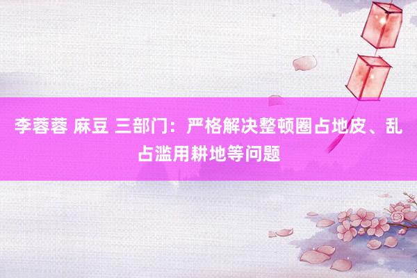 李蓉蓉 麻豆 三部门：严格解决整顿圈占地皮、乱占滥用耕地等问题