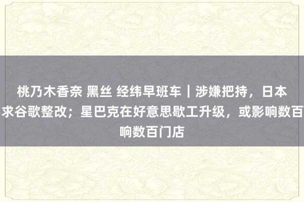 桃乃木香奈 黑丝 经纬早班车｜涉嫌把持，日本拟要求谷歌整改；星巴克在好意思歇工升级，或影响数百门店
