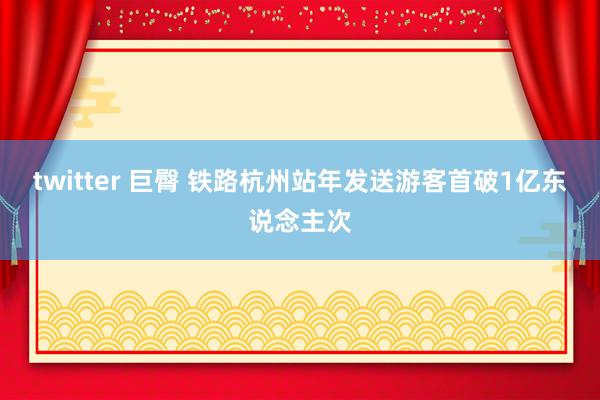 twitter 巨臀 铁路杭州站年发送游客首破1亿东说念主次