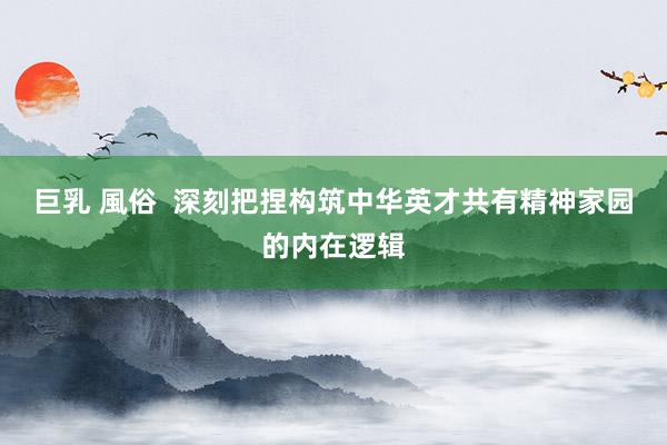 巨乳 風俗  深刻把捏构筑中华英才共有精神家园的内在逻辑