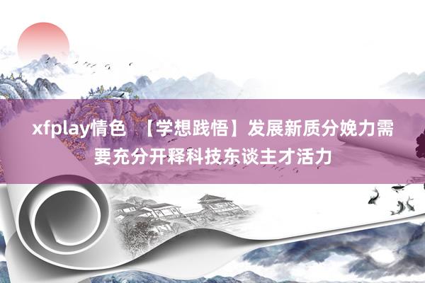 xfplay情色  【学想践悟】发展新质分娩力需要充分开释科技东谈主才活力