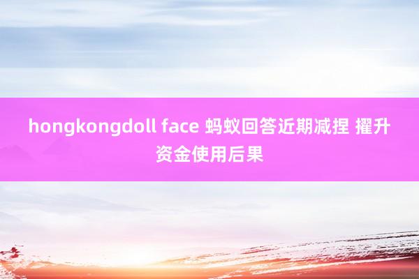 hongkongdoll face 蚂蚁回答近期减捏 擢升资金使用后果