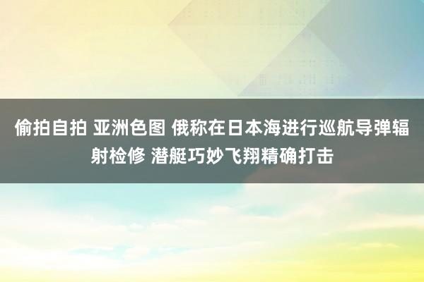偷拍自拍 亚洲色图 俄称在日本海进行巡航导弹辐射检修 潜艇巧妙飞翔精确打击