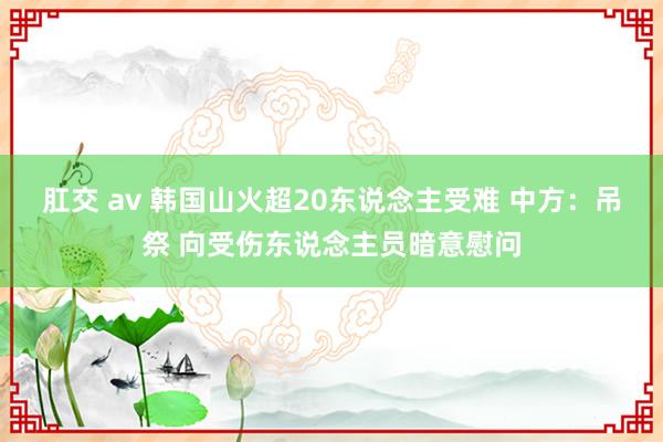 肛交 av 韩国山火超20东说念主受难 中方：吊祭 向受伤东说念主员暗意慰问
