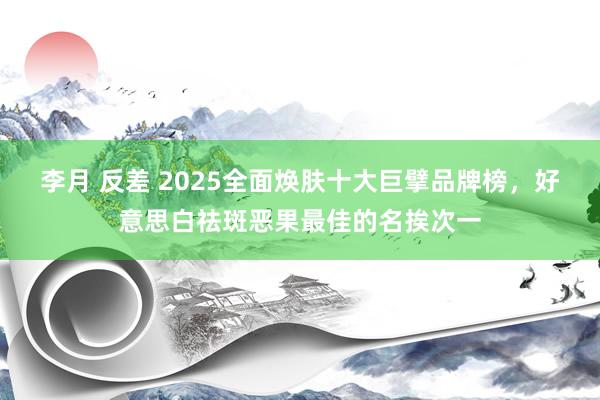 李月 反差 2025全面焕肤十大巨擘品牌榜，好意思白祛斑恶果最佳的名挨次一