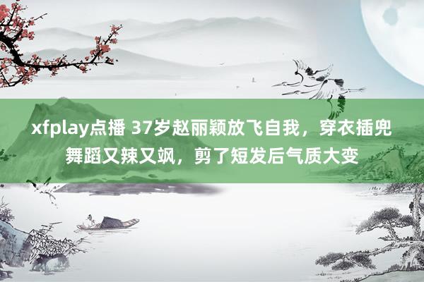 xfplay点播 37岁赵丽颖放飞自我，穿衣插兜舞蹈又辣又飒，剪了短发后气质大变