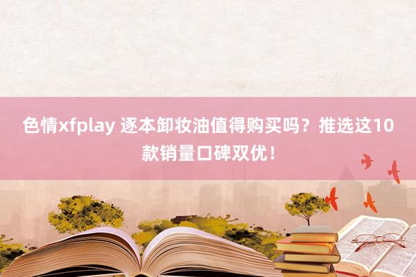 色情xfplay 逐本卸妆油值得购买吗？推选这10款销量口碑双优！