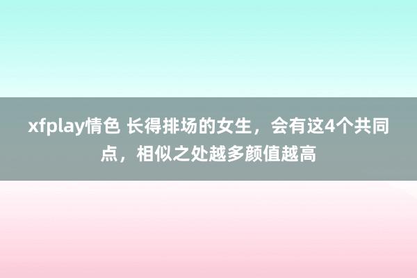 xfplay情色 长得排场的女生，会有这4个共同点，相似之处越多颜值越高
