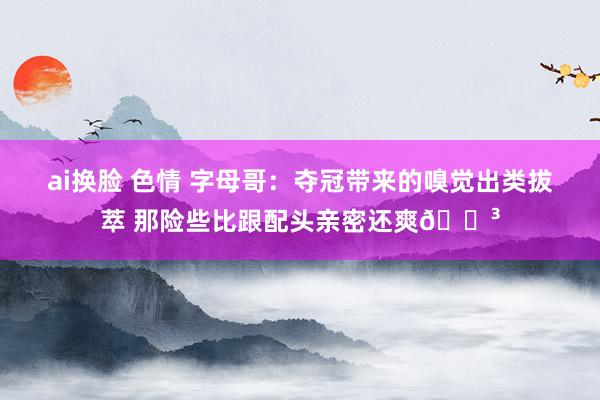 ai换脸 色情 字母哥：夺冠带来的嗅觉出类拔萃 那险些比跟配头亲密还爽😳