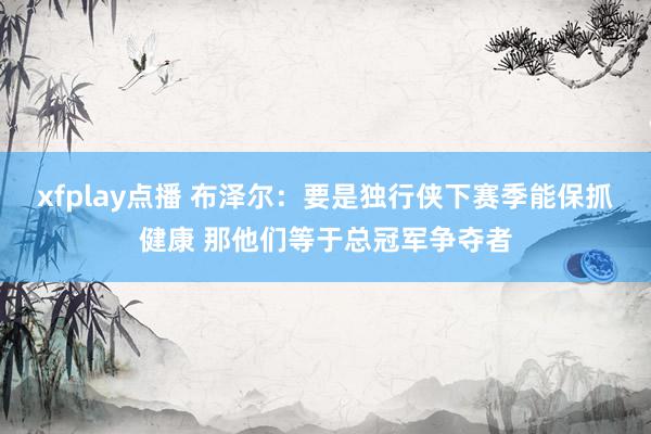xfplay点播 布泽尔：要是独行侠下赛季能保抓健康 那他们等于总冠军争夺者