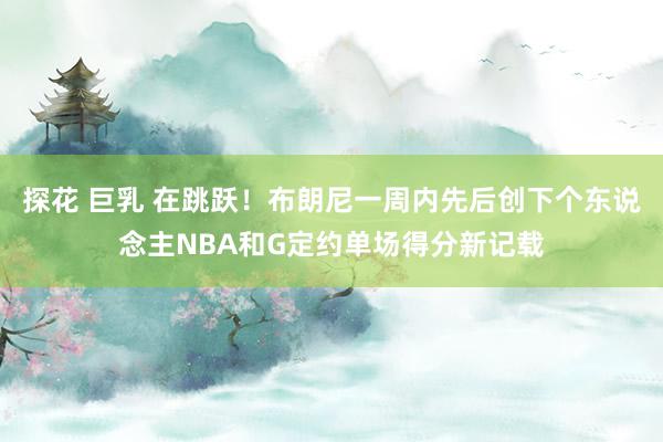 探花 巨乳 在跳跃！布朗尼一周内先后创下个东说念主NBA和G定约单场得分新记载