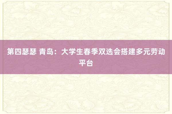 第四瑟瑟 青岛：大学生春季双选会搭建多元劳动平台