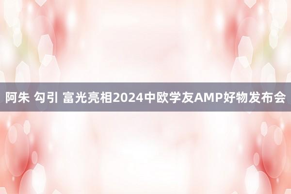 阿朱 勾引 富光亮相2024中欧学友AMP好物发布会