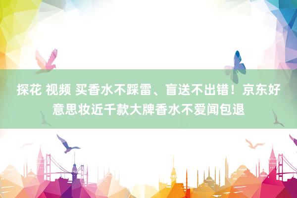 探花 视频 买香水不踩雷、盲送不出错！京东好意思妆近千款大牌香水不爱闻包退