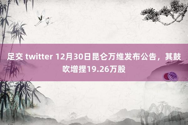 足交 twitter 12月30日昆仑万维发布公告，其鼓吹增捏19.26万股