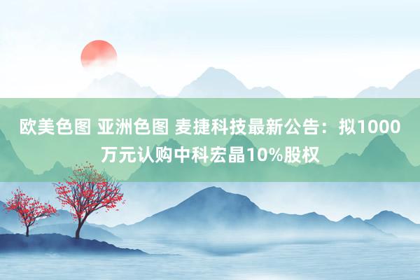 欧美色图 亚洲色图 麦捷科技最新公告：拟1000万元认购中科宏晶10%股权