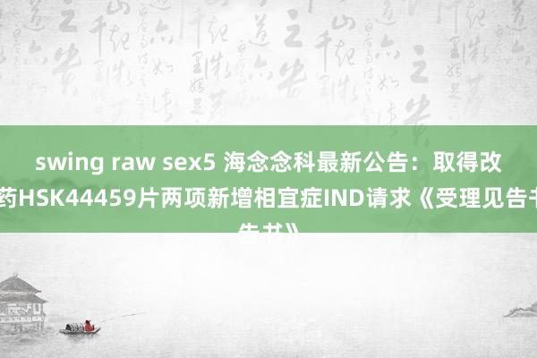 swing raw sex5 海念念科最新公告：取得改进药HSK44459片两项新增相宜症IND请求《受理见告书》