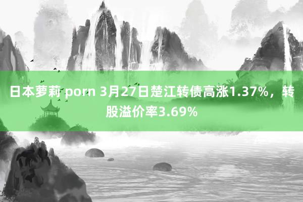 日本萝莉 porn 3月27日楚江转债高涨1.37%，转股溢价率3.69%