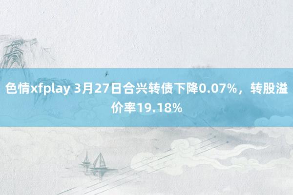 色情xfplay 3月27日合兴转债下降0.07%，转股溢价率19.18%
