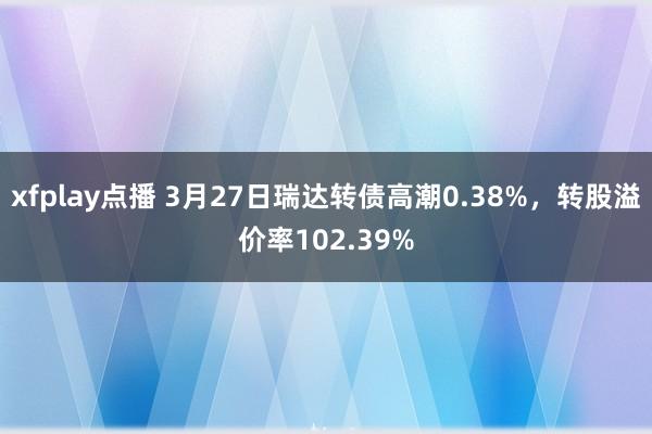 xfplay点播 3月27日瑞达转债高潮0.38%，转股溢价率102.39%