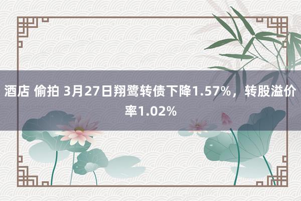 酒店 偷拍 3月27日翔鹭转债下降1.57%，转股溢价率1.02%
