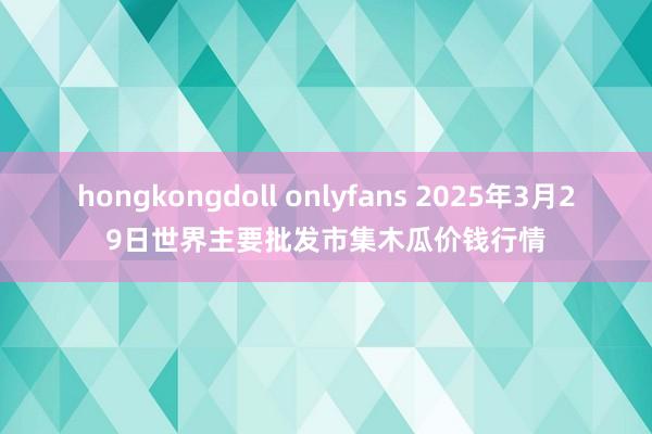 hongkongdoll onlyfans 2025年3月29日世界主要批发市集木瓜价钱行情