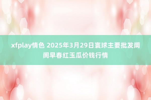 xfplay情色 2025年3月29日寰球主要批发阛阓早春红玉瓜价钱行情