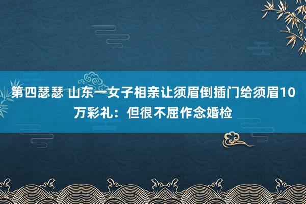 第四瑟瑟 山东一女子相亲让须眉倒插门给须眉10万彩礼：但很不屈作念婚检