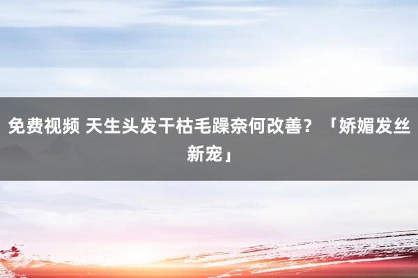 免费视频 天生头发干枯毛躁奈何改善？「娇媚发丝新宠」