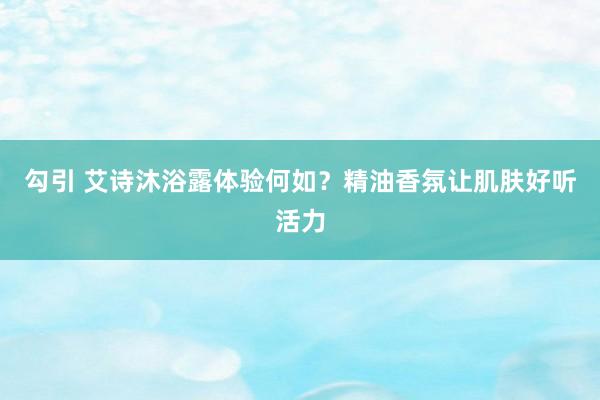 勾引 艾诗沐浴露体验何如？精油香氛让肌肤好听活力