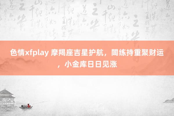 色情xfplay 摩羯座吉星护航，闇练持重聚财运，小金库日日见涨
