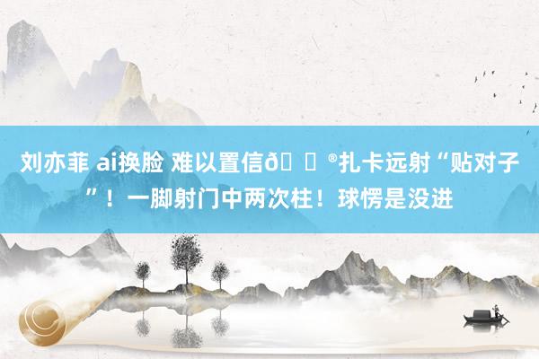刘亦菲 ai换脸 难以置信😮扎卡远射“贴对子”！一脚射门中两次柱！球愣是没进