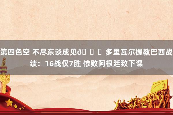 第四色空 不尽东谈成见😒多里瓦尔握教巴西战绩：16战仅7胜 惨败阿根廷致下课