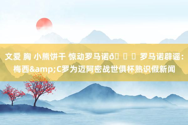 文爱 胸 小熊饼干 惊动罗马诺😂罗马诺辟谣：梅西&C罗为迈阿密战世俱杯熟识假新闻