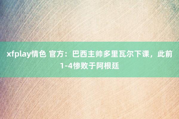 xfplay情色 官方：巴西主帅多里瓦尔下课，此前1-4惨败于阿根廷