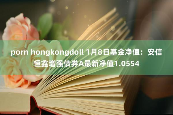 porn hongkongdoll 1月8日基金净值：安信恒鑫增强债券A最新净值1.0554