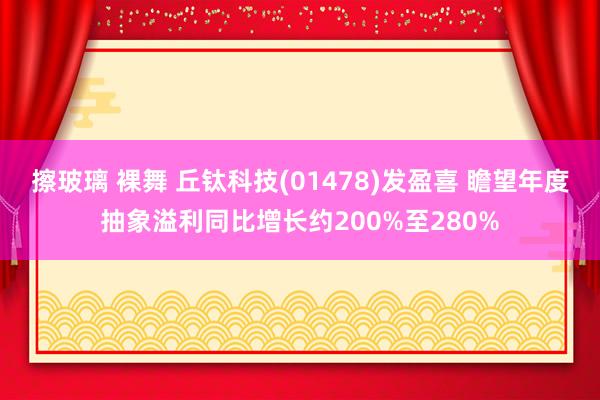 擦玻璃 裸舞 丘钛科技(01478)发盈喜 瞻望年度抽象溢利同比增长约200%至280%