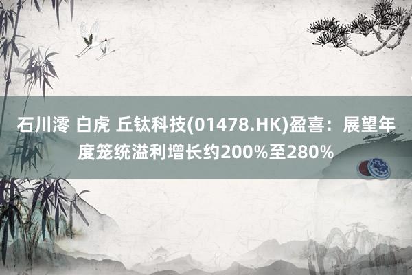 石川澪 白虎 丘钛科技(01478.HK)盈喜：展望年度笼统溢利增长约200%至280%