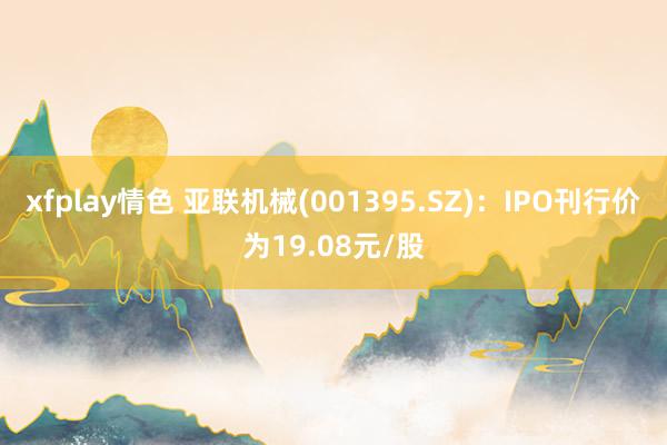 xfplay情色 亚联机械(001395.SZ)：IPO刊行价为19.08元/股