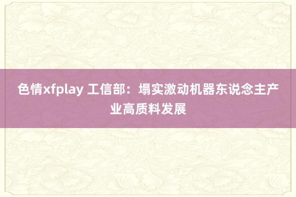 色情xfplay 工信部：塌实激动机器东说念主产业高质料发展