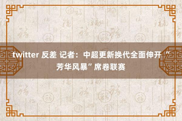 twitter 反差 记者：中超更新换代全面伸开 “芳华风暴”席卷联赛