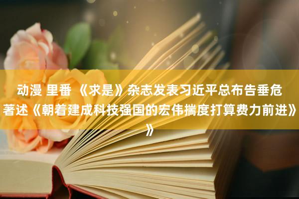 动漫 里番 《求是》杂志发表习近平总布告垂危著述《朝着建成科技强国的宏伟揣度打算费力前进》