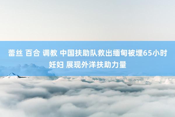 蕾丝 百合 调教 中国扶助队救出缅甸被埋65小时妊妇 展现外洋扶助力量